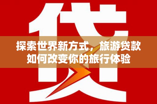 美溪探索世界新方式，旅游贷款如何改变你的旅行体验
